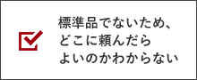 標準品でないため、どこに頼んだらよいのかわからない